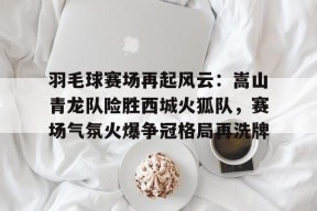 羽毛球赛场再起风云:嵩山青龙队险胜西城火狐队,赛场气氛火爆争冠格局再洗牌的简单介绍体育权重站